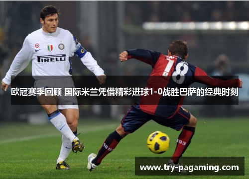 欧冠赛季回顾 国际米兰凭借精彩进球1-0战胜巴萨的经典时刻