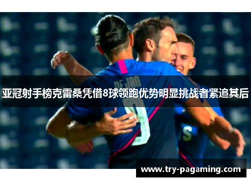 亚冠射手榜克雷桑凭借8球领跑优势明显挑战者紧追其后