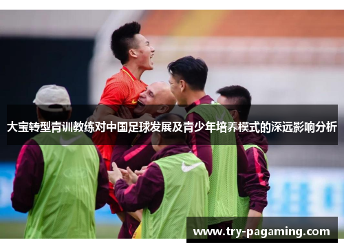 大宝转型青训教练对中国足球发展及青少年培养模式的深远影响分析