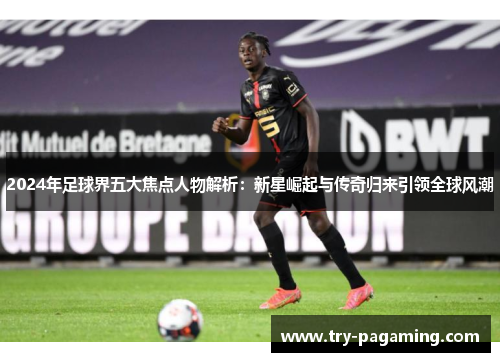 2024年足球界五大焦点人物解析：新星崛起与传奇归来引领全球风潮