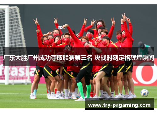 广东大胜广州成功夺取联赛第三名 决战时刻定格辉煌瞬间