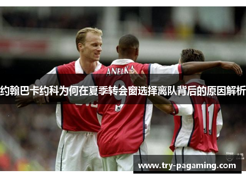 约翰巴卡约科为何在夏季转会窗选择离队背后的原因解析