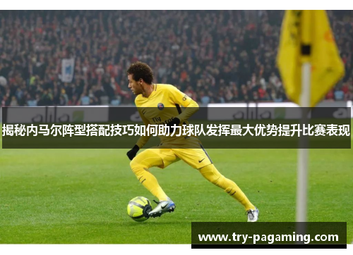 揭秘内马尔阵型搭配技巧如何助力球队发挥最大优势提升比赛表现