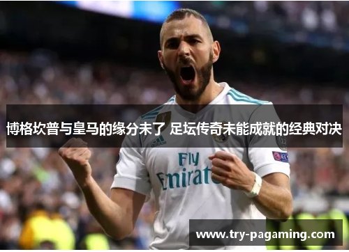 博格坎普与皇马的缘分未了 足坛传奇未能成就的经典对决 博格坎普与皇马的缘分未了 足坛传奇未能成就的经典对决