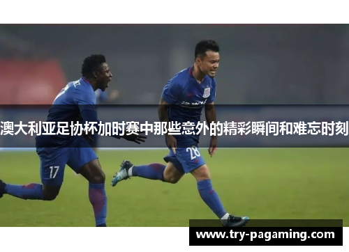 澳大利亚足协杯加时赛中那些意外的精彩瞬间和难忘时刻 澳大利亚足协杯加时赛中那些意外的精彩瞬间和难忘时刻