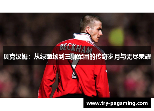 贝克汉姆：从绿茵场到三狮军团的传奇岁月与无尽荣耀
