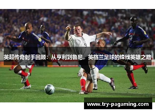 英超传奇射手回顾：从亨利到鲁尼，英格兰足球的锋线英雄之路