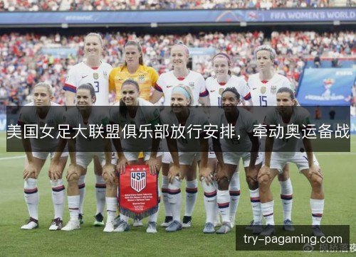 美国女足大联盟俱乐部放行安排，牵动奥运备战